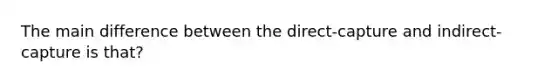 The main difference between the direct-capture and indirect-capture is that?