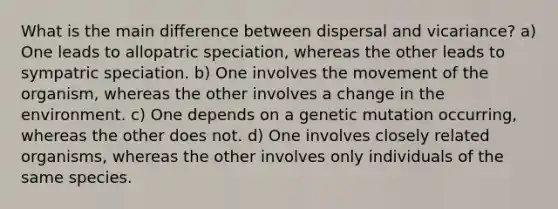 What is the main difference between dispersal and vicariance? a) One leads to allopatric speciation, whereas the other leads to sympatric speciation. b) One involves the movement of the organism, whereas the other involves a change in the environment. c) One depends on a genetic mutation occurring, whereas the other does not. d) One involves closely related organisms, whereas the other involves only individuals of the same species.