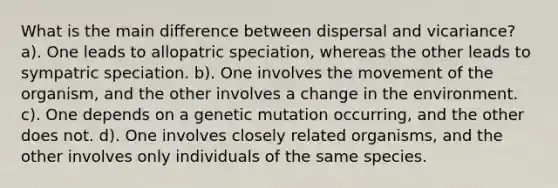 What is the main difference between dispersal and vicariance? a). One leads to allopatric speciation, whereas the other leads to sympatric speciation. b). One involves the movement of the organism, and the other involves a change in the environment. c). One depends on a genetic mutation occurring, and the other does not. d). One involves closely related organisms, and the other involves only individuals of the same species.