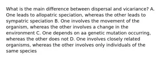 What is the main difference between dispersal and vicariance? A. One leads to allopatric speciation, whereas the other leads to sympatric speciation B. One involves the movement of the organism, whereas the other involves a change in the environment C. One depends on aa genetic mutation occurring, whereas the other does not D. One involves closely related organisms, whereas the other involves only individuals of the same species