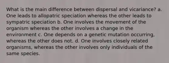 What is the main difference between dispersal and vicariance? a. One leads to allopatric speciation whereas the other leads to sympatric speciation b. One involves the movement of the organism whereas the other involves a change in the environment c. One depends on a genetic mutation occurring, whereas the other does not. d. One involves closely related organisms, whereas the other involves only individuals of the same species.