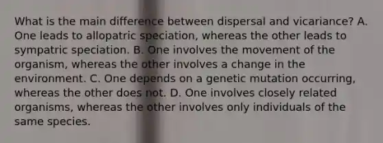 What is the main difference between dispersal and vicariance? A. One leads to allopatric speciation, whereas the other leads to sympatric speciation. B. One involves the movement of the organism, whereas the other involves a change in the environment. C. One depends on a genetic mutation occurring, whereas the other does not. D. One involves closely related organisms, whereas the other involves only individuals of the same species.