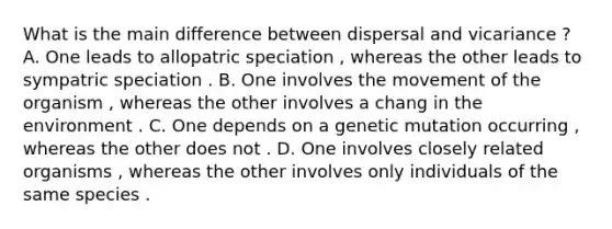 What is the main difference between dispersal and vicariance ? A. One leads to allopatric speciation , whereas the other leads to sympatric speciation . B. One involves the movement of the organism , whereas the other involves a chang in the environment . C. One depends on a genetic mutation occurring , whereas the other does not . D. One involves closely related organisms , whereas the other involves only individuals of the same species .