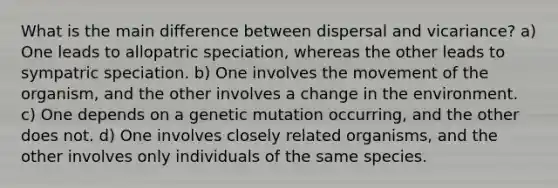 What is the main difference between dispersal and vicariance? a) One leads to allopatric speciation, whereas the other leads to sympatric speciation. b) One involves the movement of the organism, and the other involves a change in the environment. c) One depends on a genetic mutation occurring, and the other does not. d) One involves closely related organisms, and the other involves only individuals of the same species.