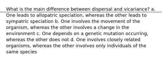 What is the main difference between dispersal and vicariance? a. One leads to allopatric speciation, whereas the other leads to sympatric speciation b. One involves the movement of the organism, whereas the other involves a change in the environment c. One depends on a genetic mutation occurring, whereas the other does not d. One involves closely related organisms, whereas the other involves only individuals of the same species