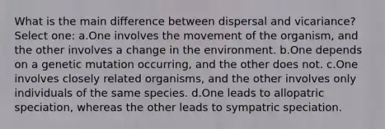 What is the main difference between dispersal and vicariance? Select one: a.One involves the movement of the organism, and the other involves a change in the environment. b.One depends on a genetic mutation occurring, and the other does not. c.One involves closely related organisms, and the other involves only individuals of the same species. d.One leads to allopatric speciation, whereas the other leads to sympatric speciation.