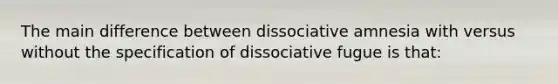 The main difference between dissociative amnesia with versus without the specification of dissociative fugue is that: