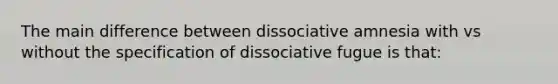 The main difference between dissociative amnesia with vs without the specification of dissociative fugue is that: