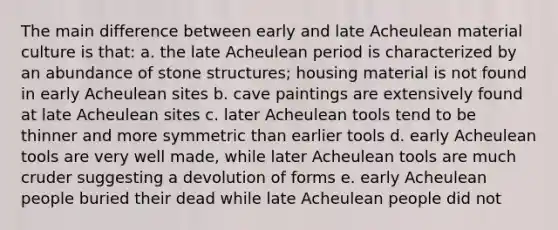 The main difference between early and late Acheulean material culture is that: a. the late Acheulean period is characterized by an abundance of stone structures; housing material is not found in early Acheulean sites b. cave paintings are extensively found at late Acheulean sites c. later Acheulean tools tend to be thinner and more symmetric than earlier tools d. early Acheulean tools are very well made, while later Acheulean tools are much cruder suggesting a devolution of forms e. early Acheulean people buried their dead while late Acheulean people did not