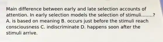 Main difference between early and late selection accounts of attention. In early selection models the selection of stimuli........? A. is based on meaning B. occurs just before the stimuli reach consciousness C. indiscriminate D. happens soon after the stimuli arrive.