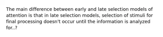 The main difference between early and late selection models of attention is that in late selection models, selection of stimuli for final processing doesn't occur until the information is analyzed for..?