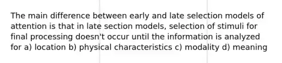 The main difference between early and late selection models of attention is that in late section models, selection of stimuli for final processing doesn't occur until the information is analyzed for a) location b) physical characteristics c) modality d) meaning