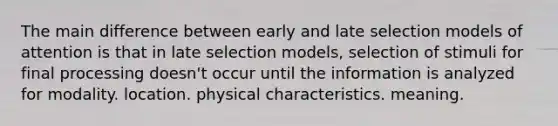 The main difference between early and late selection models of attention is that in late selection models, selection of stimuli for final processing doesn't occur until the information is analyzed for modality. location. physical characteristics. meaning.