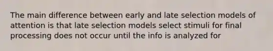 The main difference between early and late selection models of attention is that late selection models select stimuli for final processing does not occur until the info is analyzed for