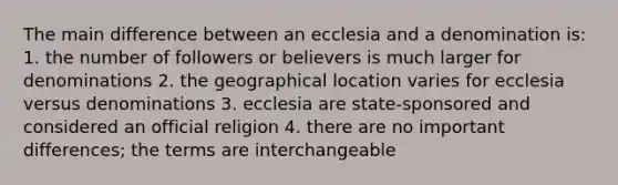 The main difference between an ecclesia and a denomination is: 1. the number of followers or believers is much larger for denominations 2. the geographical location varies for ecclesia versus denominations 3. ecclesia are state-sponsored and considered an official religion 4. there are no important differences; the terms are interchangeable