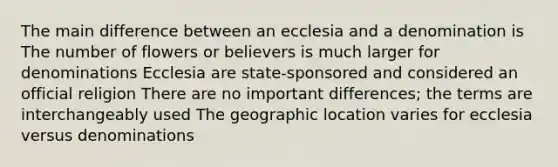 The main difference between an ecclesia and a denomination is The number of flowers or believers is much larger for denominations Ecclesia are state-sponsored and considered an official religion There are no important differences; the terms are interchangeably used The geographic location varies for ecclesia versus denominations