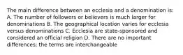 The main difference between an ecclesia and a denomination is: A. The number of followers or believers is much larger for denominations B. The geographical location varies for ecclesia versus denominations C. Ecclesia are state-sponsored and considered an official religion D. There are no important differences; the terms are interchangeable