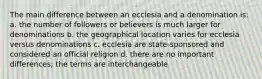 The main difference between an ecclesia and a denomination is: a. the number of followers or believers is much larger for denominations b. the geographical location varies for ecclesia versus denominations c. ecclesia are state-sponsored and considered an official religion d. there are no important differences; the terms are interchangeable