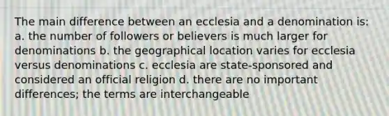 The main difference between an ecclesia and a denomination is: a. the number of followers or believers is much larger for denominations b. the geographical location varies for ecclesia versus denominations c. ecclesia are state-sponsored and considered an official religion d. there are no important differences; the terms are interchangeable