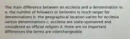 The main difference between an ecclesia and a denomination is: a. the number of followers or believers is much larger for denominations b. the geographical location varies for ecclesia versus denominations c. ecclesia are state-sponsored and considered an official religion d. there are no important differences the terms are interchangeable