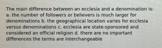 The main difference between an ecclesia and a denomination is: a. the number of followers or believers is much larger for denominations b. the geographical location varies for ecclesia versus denominations c. ecclesia are state-sponsored and considered an official religion d. there are no important differences the terms are interchangeable