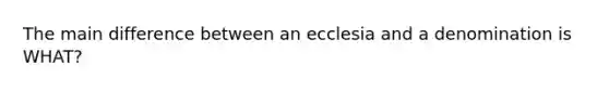 The main difference between an ecclesia and a denomination is WHAT?