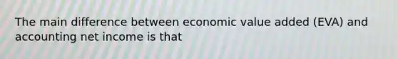 The main difference between economic value added (EVA) and accounting net income is that