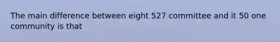 The main difference between eight 527 committee and it 50 one community is that