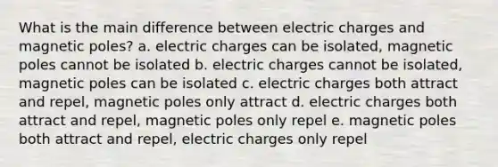 What is the main difference between electric charges and magnetic poles? a. electric charges can be isolated, magnetic poles cannot be isolated b. electric charges cannot be isolated, magnetic poles can be isolated c. electric charges both attract and repel, magnetic poles only attract d. electric charges both attract and repel, magnetic poles only repel e. magnetic poles both attract and repel, electric charges only repel