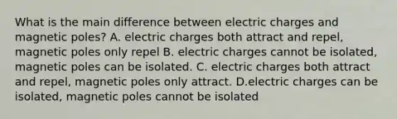 What is the main difference between electric charges and magnetic poles? A. electric charges both attract and repel, magnetic poles only repel B. electric charges cannot be isolated, magnetic poles can be isolated. C. electric charges both attract and repel, magnetic poles only attract. D.electric charges can be isolated, magnetic poles cannot be isolated