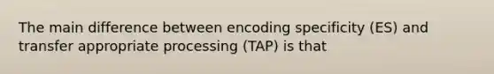 The main difference between encoding specificity (ES) and transfer appropriate processing (TAP) is that