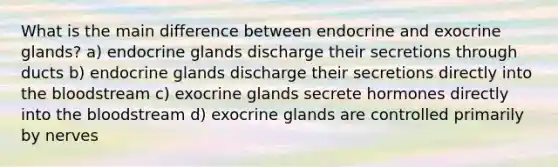 What is the main difference between endocrine and exocrine glands? a) endocrine glands discharge their secretions through ducts b) endocrine glands discharge their secretions directly into the bloodstream c) exocrine glands secrete hormones directly into the bloodstream d) exocrine glands are controlled primarily by nerves