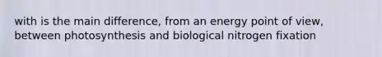 with is the main difference, from an energy point of view, between photosynthesis and biological nitrogen fixation