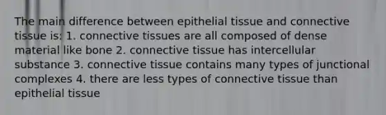 The main difference between epithelial tissue and connective tissue is: 1. connective tissues are all composed of dense material like bone 2. connective tissue has intercellular substance 3. connective tissue contains many types of junctional complexes 4. there are less types of connective tissue than epithelial tissue