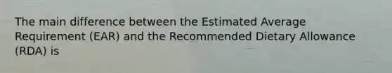 The main difference between the Estimated Average Requirement (EAR) and the Recommended Dietary Allowance (RDA) is