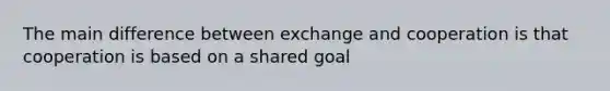 The main difference between exchange and cooperation is that cooperation is based on a shared goal