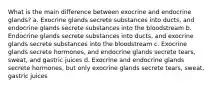 What is the main difference between exocrine and endocrine glands? a. Exocrine glands secrete substances into ducts, and endocrine glands secrete substances into the bloodstream b. Endocrine glands secrete substances into ducts, and exocrine glands secrete substances into the bloodstream c. Exocrine glands secrete hormones, and endocrine glands secrete tears, sweat, and gastric juices d. Exocrine and endocrine glands secrete hormones, but only exocrine glands secrete tears, sweat, gastric juices