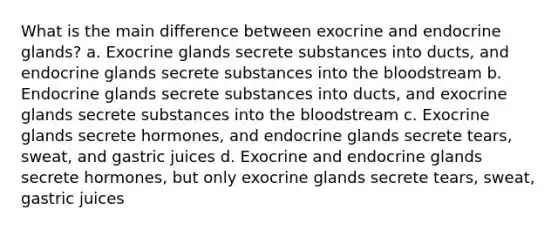 What is the main difference between exocrine and endocrine glands? a. Exocrine glands secrete substances into ducts, and endocrine glands secrete substances into the bloodstream b. Endocrine glands secrete substances into ducts, and exocrine glands secrete substances into the bloodstream c. Exocrine glands secrete hormones, and endocrine glands secrete tears, sweat, and gastric juices d. Exocrine and endocrine glands secrete hormones, but only exocrine glands secrete tears, sweat, gastric juices