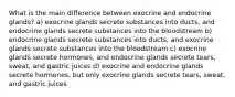 What is the main difference between exocrine and endocrine glands? a) exocrine glands secrete substances into ducts, and endocrine glands secrete substances into the bloodstream b) endocrine glands secrete substances into ducts, and exocrine glands secrete substances into the bloodstream c) exocrine glands secrete hormones, and endocrine glands secrete tears, sweat, and gastric juices d) exocrine and endocrine glands secrete hormones, but only exocrine glands secrete tears, sweat, and gastric juices