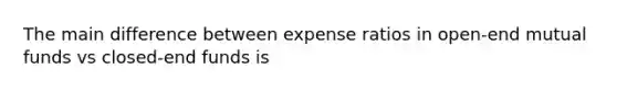 The main difference between expense ratios in open-end mutual funds vs closed-end funds is