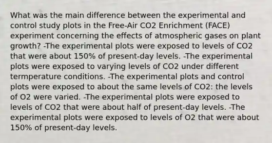 What was the main difference between the experimental and control study plots in the Free-Air CO2 Enrichment (FACE) experiment concerning the effects of atmospheric gases on plant growth? -The experimental plots were exposed to levels of CO2 that were about 150% of present-day levels. -The experimental plots were exposed to varying levels of CO2 under different termperature conditions. -The experimental plots and control plots were exposed to about the same levels of CO2: the levels of O2 were varied. -The experimental plots were exposed to levels of CO2 that were about half of present-day levels. -The experimental plots were exposed to levels of O2 that were about 150% of present-day levels.