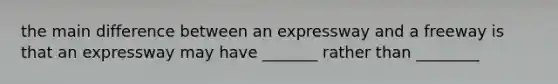 the main difference between an expressway and a freeway is that an expressway may have _______ rather than ________