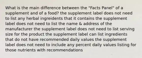 What is the main difference between the "Facts Panel" of a supplement and of a food? the supplement label does not need to list any herbal ingreidents that it contains the supplement label does not need to list the name & address of the manufacturer the supplement label does not need to list serving size for the product the supplement label can list ingredients that do not have recommended daily values the supplement label does not need to include any percent daily values listing for those nutrients with recommendations