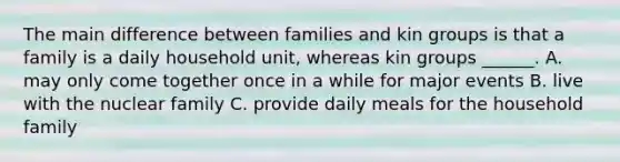 The main difference between families and kin groups is that a family is a daily household unit, whereas kin groups ______. A. may only come together once in a while for major events B. live with the nuclear family C. provide daily meals for the household family