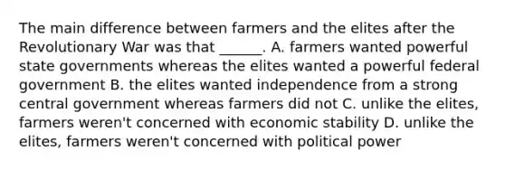 The main difference between farmers and the elites after the Revolutionary War was that ______. A. farmers wanted powerful state governments whereas the elites wanted a powerful federal government B. the elites wanted independence from a strong central government whereas farmers did not C. unlike the elites, farmers weren't concerned with economic stability D. unlike the elites, farmers weren't concerned with political power