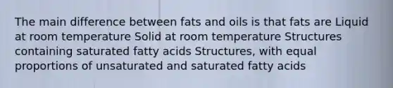 The main difference between fats and oils is that fats are Liquid at room temperature Solid at room temperature Structures containing saturated fatty acids Structures, with equal proportions of unsaturated and saturated fatty acids