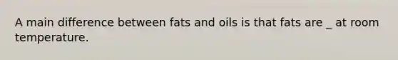 A main difference between fats and oils is that fats are _ at room temperature.