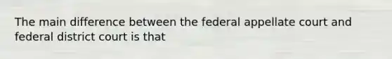 The main difference between the federal appellate court and federal district court is that