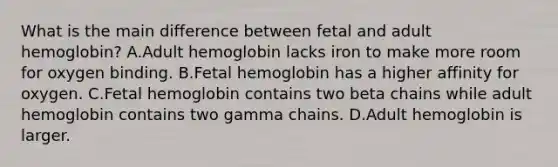 What is the main difference between fetal and adult hemoglobin? A.Adult hemoglobin lacks iron to make more room for oxygen binding. B.Fetal hemoglobin has a higher affinity for oxygen. C.Fetal hemoglobin contains two beta chains while adult hemoglobin contains two gamma chains. D.Adult hemoglobin is larger.