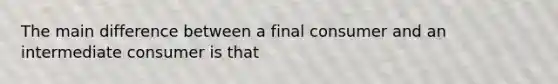 The main difference between a final consumer and an intermediate consumer is that